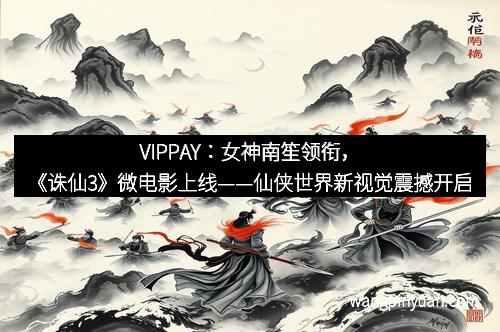 VIPPAY：女神南笙领衔，《诛仙3》微电影上线——仙侠世界新视觉震撼开启